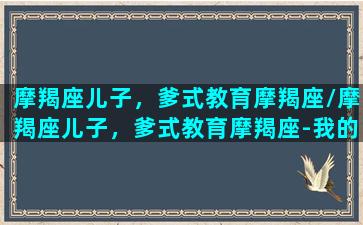 摩羯座儿子，爹式教育摩羯座/摩羯座儿子，爹式教育摩羯座-我的网站(摩羯座爸爸)