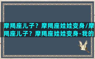 摩羯座儿子？摩羯座娃娃变身/摩羯座儿子？摩羯座娃娃变身-我的网站(摩羯座的小孩)