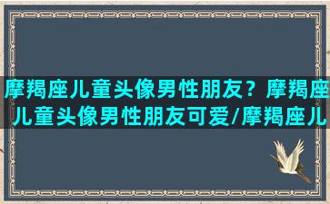 摩羯座儿童头像男性朋友？摩羯座儿童头像男性朋友可爱/摩羯座儿童头像男性朋友？摩羯座儿童头像男性朋友可爱-我的网站