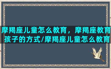 摩羯座儿童怎么教育，摩羯座教育孩子的方式/摩羯座儿童怎么教育，摩羯座教育孩子的方式-我的网站