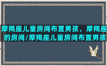 摩羯座儿童房间布置男孩，摩羯座的房间/摩羯座儿童房间布置男孩，摩羯座的房间-我的网站