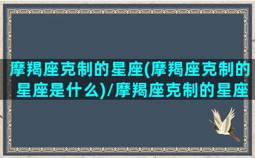 摩羯座克制的星座(摩羯座克制的星座是什么)/摩羯座克制的星座(摩羯座克制的星座是什么)-我的网站