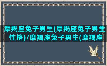 摩羯座兔子男生(摩羯座兔子男生性格)/摩羯座兔子男生(摩羯座兔子男生性格)-我的网站