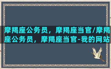 摩羯座公务员，摩羯座当官/摩羯座公务员，摩羯座当官-我的网站(摩羯座的工作基本上都是什么)