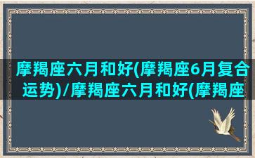 摩羯座六月和好(摩羯座6月复合运势)/摩羯座六月和好(摩羯座6月复合运势)-我的网站