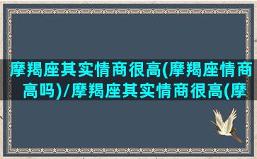 摩羯座其实情商很高(摩羯座情商高吗)/摩羯座其实情商很高(摩羯座情商高吗)-我的网站