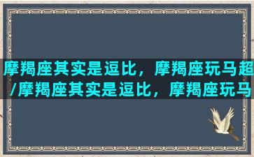 摩羯座其实是逗比，摩羯座玩马超/摩羯座其实是逗比，摩羯座玩马超-我的网站