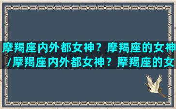 摩羯座内外都女神？摩羯座的女神/摩羯座内外都女神？摩羯座的女神-我的网站