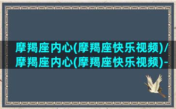 摩羯座内心(摩羯座快乐视频)/摩羯座内心(摩羯座快乐视频)-我的网站