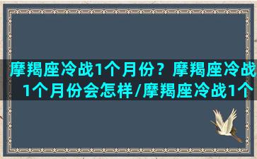 摩羯座冷战1个月份？摩羯座冷战1个月份会怎样/摩羯座冷战1个月份？摩羯座冷战1个月份会怎样-我的网站