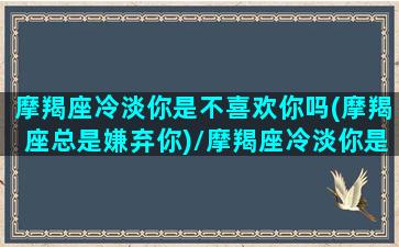 摩羯座冷淡你是不喜欢你吗(摩羯座总是嫌弃你)/摩羯座冷淡你是不喜欢你吗(摩羯座总是嫌弃你)-我的网站