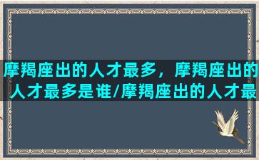 摩羯座出的人才最多，摩羯座出的人才最多是谁/摩羯座出的人才最多，摩羯座出的人才最多是谁-我的网站