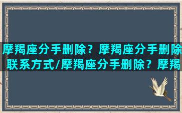 摩羯座分手删除？摩羯座分手删除联系方式/摩羯座分手删除？摩羯座分手删除联系方式-我的网站