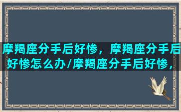 摩羯座分手后好惨，摩羯座分手后好惨怎么办/摩羯座分手后好惨，摩羯座分手后好惨怎么办-我的网站