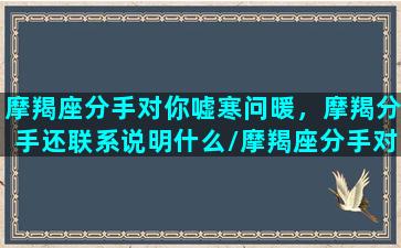 摩羯座分手对你嘘寒问暖，摩羯分手还联系说明什么/摩羯座分手对你嘘寒问暖，摩羯分手还联系说明什么-我的网站