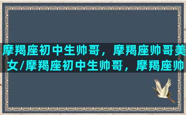 摩羯座初中生帅哥，摩羯座帅哥美女/摩羯座初中生帅哥，摩羯座帅哥美女-我的网站