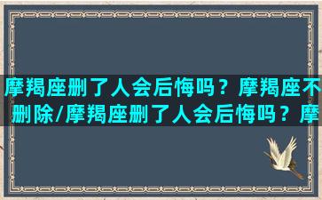 摩羯座删了人会后悔吗？摩羯座不删除/摩羯座删了人会后悔吗？摩羯座不删除-我的网站