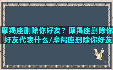 摩羯座删除你好友？摩羯座删除你好友代表什么/摩羯座删除你好友？摩羯座删除你好友代表什么-我的网站