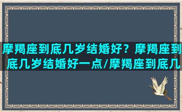 摩羯座到底几岁结婚好？摩羯座到底几岁结婚好一点/摩羯座到底几岁结婚好？摩羯座到底几岁结婚好一点-我的网站