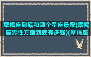 摩羯座到底和哪个星座最配(摩羯座男性方面到底有多强)(摩羯座跟哪个星座最般配)