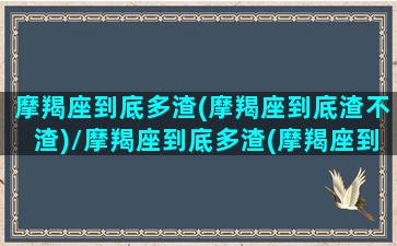 摩羯座到底多渣(摩羯座到底渣不渣)/摩羯座到底多渣(摩羯座到底渣不渣)-我的网站