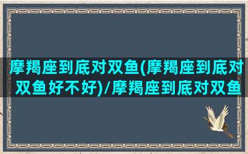 摩羯座到底对双鱼(摩羯座到底对双鱼好不好)/摩羯座到底对双鱼(摩羯座到底对双鱼好不好)-我的网站