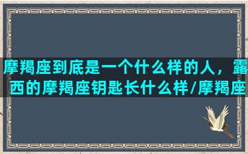 摩羯座到底是一个什么样的人，露西的摩羯座钥匙长什么样/摩羯座到底是一个什么样的人，露西的摩羯座钥匙长什么样-我的网站