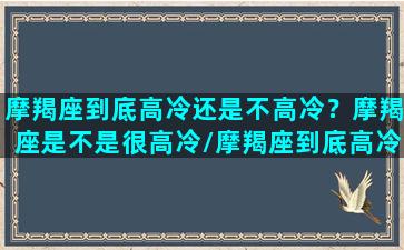 摩羯座到底高冷还是不高冷？摩羯座是不是很高冷/摩羯座到底高冷还是不高冷？摩羯座是不是很高冷-我的网站