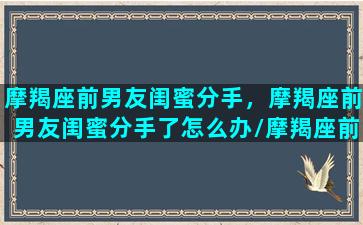 摩羯座前男友闺蜜分手，摩羯座前男友闺蜜分手了怎么办/摩羯座前男友闺蜜分手，摩羯座前男友闺蜜分手了怎么办-我的网站