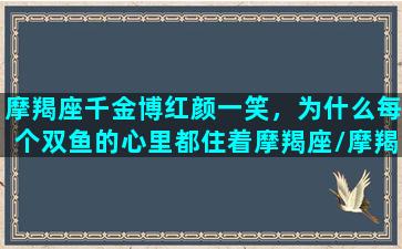 摩羯座千金博红颜一笑，为什么每个双鱼的心里都住着摩羯座/摩羯座千金博红颜一笑，为什么每个双鱼的心里都住着摩羯座-我的网站