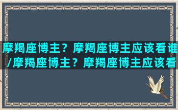 摩羯座博主？摩羯座博主应该看谁/摩羯座博主？摩羯座博主应该看谁-我的网站