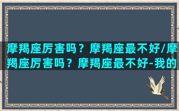 摩羯座厉害吗？摩羯座最不好/摩羯座厉害吗？摩羯座最不好-我的网站