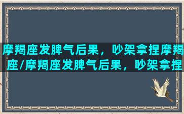 摩羯座发脾气后果，吵架拿捏摩羯座/摩羯座发脾气后果，吵架拿捏摩羯座-我的网站