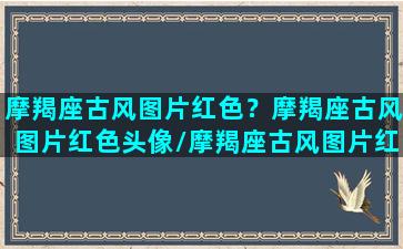 摩羯座古风图片红色？摩羯座古风图片红色头像/摩羯座古风图片红色？摩羯座古风图片红色头像-我的网站