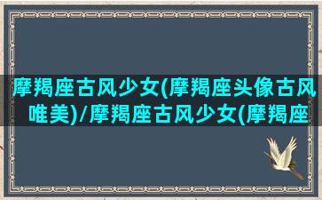 摩羯座古风少女(摩羯座头像古风唯美)/摩羯座古风少女(摩羯座头像古风唯美)-我的网站