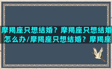 摩羯座只想结婚？摩羯座只想结婚怎么办/摩羯座只想结婚？摩羯座只想结婚怎么办-我的网站