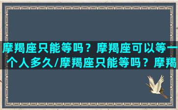 摩羯座只能等吗？摩羯座可以等一个人多久/摩羯座只能等吗？摩羯座可以等一个人多久-我的网站