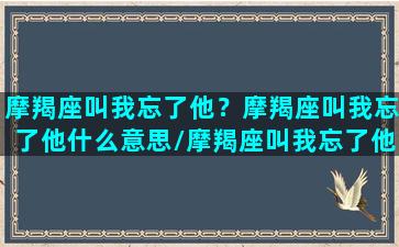 摩羯座叫我忘了他？摩羯座叫我忘了他什么意思/摩羯座叫我忘了他？摩羯座叫我忘了他什么意思-我的网站