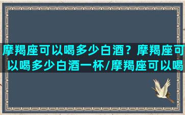 摩羯座可以喝多少白酒？摩羯座可以喝多少白酒一杯/摩羯座可以喝多少白酒？摩羯座可以喝多少白酒一杯-我的网站