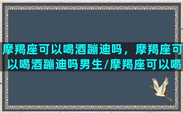 摩羯座可以喝酒蹦迪吗，摩羯座可以喝酒蹦迪吗男生/摩羯座可以喝酒蹦迪吗，摩羯座可以喝酒蹦迪吗男生-我的网站