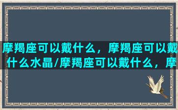 摩羯座可以戴什么，摩羯座可以戴什么水晶/摩羯座可以戴什么，摩羯座可以戴什么水晶-我的网站