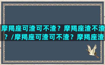 摩羯座可渣可不渣？摩羯座渣不渣？/摩羯座可渣可不渣？摩羯座渣不渣？-我的网站