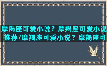 摩羯座可爱小说？摩羯座可爱小说推荐/摩羯座可爱小说？摩羯座可爱小说推荐-我的网站