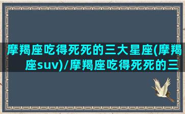 摩羯座吃得死死的三大星座(摩羯座suv)/摩羯座吃得死死的三大星座(摩羯座suv)-我的网站