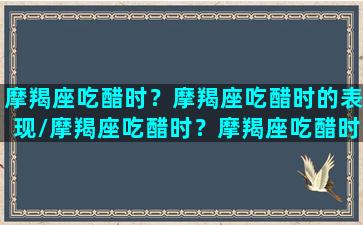 摩羯座吃醋时？摩羯座吃醋时的表现/摩羯座吃醋时？摩羯座吃醋时的表现-我的网站