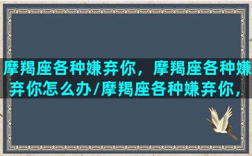 摩羯座各种嫌弃你，摩羯座各种嫌弃你怎么办/摩羯座各种嫌弃你，摩羯座各种嫌弃你怎么办-我的网站