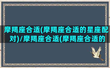 摩羯座合适(摩羯座合适的星座配对)/摩羯座合适(摩羯座合适的星座配对)-我的网站