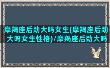 摩羯座后劲大吗女生(摩羯座后劲大吗女生性格)/摩羯座后劲大吗女生(摩羯座后劲大吗女生性格)-我的网站