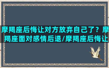 摩羯座后悔让对方放弃自己了？摩羯座面对感情后退/摩羯座后悔让对方放弃自己了？摩羯座面对感情后退-我的网站