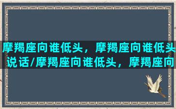 摩羯座向谁低头，摩羯座向谁低头说话/摩羯座向谁低头，摩羯座向谁低头说话-我的网站